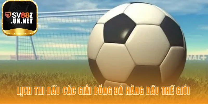 Lịch thi đấu bóng đá thế giới tổng hợp các giải đấu hấp dẫn nhất